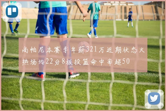 尚帕尼本赛季年薪321万近期状态火热场均22分8板投篮命中率超50