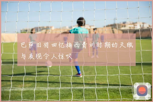 巴萨旧将回忆梅西青训时期的天赋与表现令人惊叹