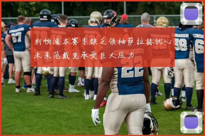 利物浦本赛季缺乏领袖萨拉赫忧心未来范戴克承受巨大压力