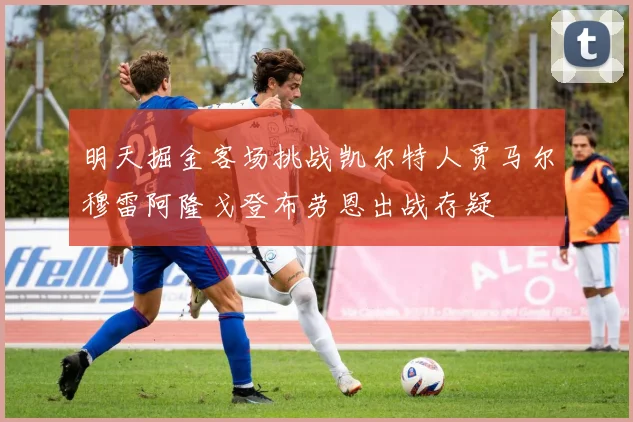 明天掘金客场挑战凯尔特人贾马尔穆雷阿隆戈登布劳恩出战存疑