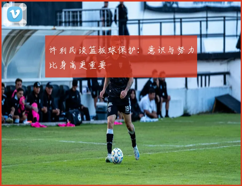 许利民谈篮板球保护：意识与努力比身高更重要