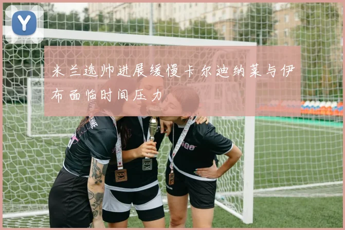 米兰选帅进展缓慢卡尔迪纳莱与伊布面临时间压力