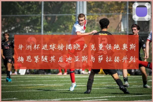 非洲杯进球榜揭晓卢克曼领跑奥斯梅恩紧随其后迪亚斯与萨拉赫并列第三