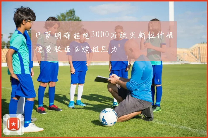 巴萨明确拒绝3000万欧买断拉什福德曼联面临续租压力
