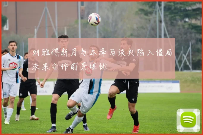 利雅得新月与本泽马谈判陷入僵局未来合作前景堪忧