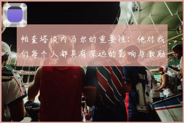帕奎塔谈内马尔的重要性：他对我们每个人都具有深远的影响与激励