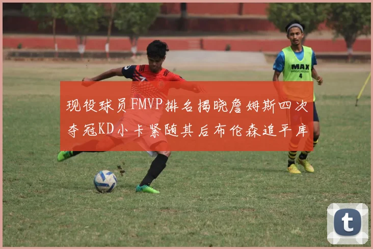 现役球员FMVP排名揭晓詹姆斯四次夺冠KD小卡紧随其后布伦森追平库里约基奇等