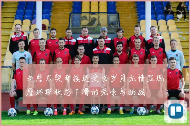 老詹东契奇接连受伤岁月无情显现詹姆斯状态下滑的无奈与挑战