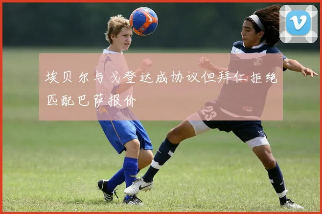 埃贝尔与戈登达成协议但拜仁拒绝匹配巴萨报价
