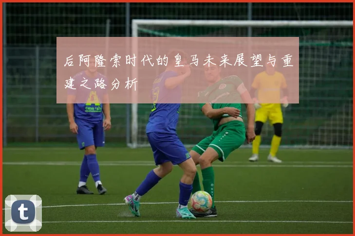 后阿隆索时代的皇马未来展望与重建之路分析