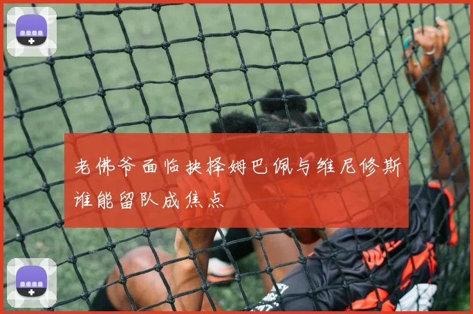 老佛爷面临抉择姆巴佩与维尼修斯谁能留队成焦点