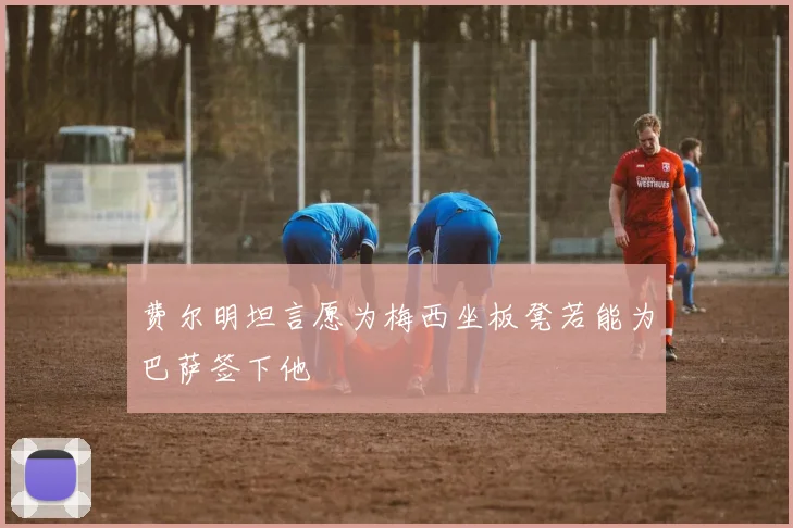 费尔明坦言愿为梅西坐板凳若能为巴萨签下他