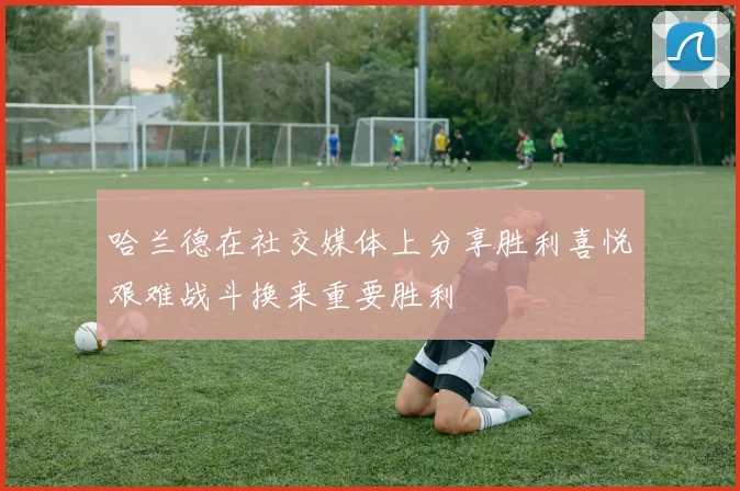 哈兰德在社交媒体上分享胜利喜悦艰难战斗换来重要胜利
