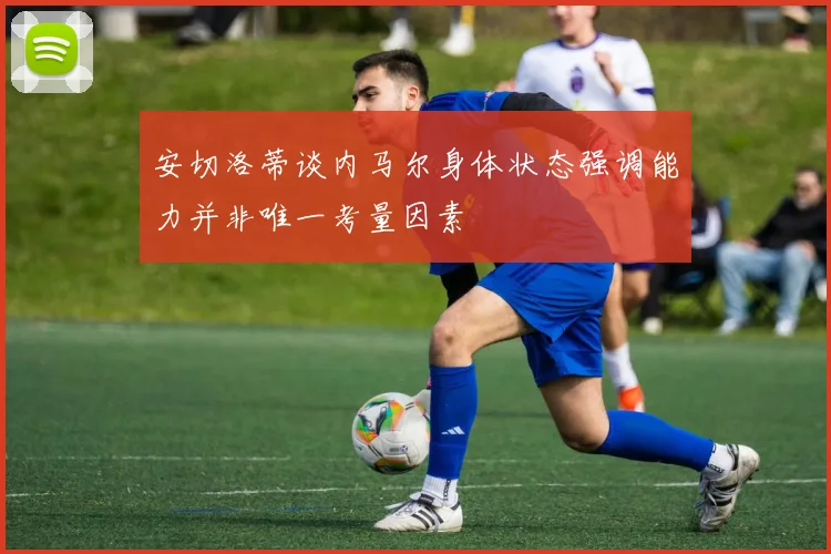 安切洛蒂谈内马尔身体状态强调能力并非唯一考量因素